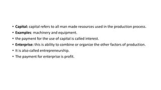• Capital: capital refers to all man made resources used in the production process.
• Examples: machinery and equipment.
• the payment for the use of capital is called interest.
• Enterprise: this is ability to combine or organize the other factors of production.
• It is also called entrepreneurship.
• The payment for enterprise is profit.
 