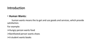 Introduction
• Human Wants:
human wants means the to get and use goods and services, which provide
satisfaction.
For example:
Hungry person wants food
Barefooted person wants shoes
A student wants books
 