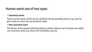 Human wants are of two types
• Economic wants
These are the wants which can be satisfied only by spending money e.g. want to
get a cycle or a hair cut are economic want.
• Non economic want
The desire of the people which possible to satisfy without use of money are called
non-economic want e.g. desire for friendship, care etc
 