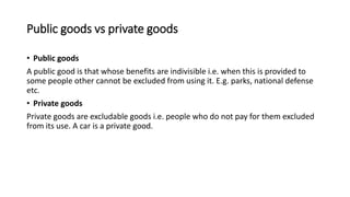 Public goods vs private goods
• Public goods
A public good is that whose benefits are indivisible i.e. when this is provided to
some people other cannot be excluded from using it. E.g. parks, national defense
etc.
• Private goods
Private goods are excludable goods i.e. people who do not pay for them excluded
from its use. A car is a private good.
 