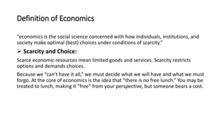 Definition of Economics
“economics is the social science concerned with how individuals, institutions, and
society make optimal (best) choices under conditions of scarcity.”
 Scarcity and Choice:
Scarce economic resources mean limited goods and services. Scarcity restricts
options and demands choices.
Because we “can’t have it all,” we must decide what we will have and what we must
forgo. At the core of economics is the idea that “there is no free lunch.” You may be
treated to lunch, making it “free” from your perspective, but someone bears a cost.
 