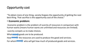 Opportunity cost
“To obtain more of one thing, society forgoes the opportunity of getting the next
best thing. That sacrifice is the opportunity cost of the choice.”
• Economic problem:
Economic problem is the problem of scarcity of resources in comparison with
human wants (means human wants are unlimited and resources are limited).
scarcity compels us to make choices.
What goods are to be produced.
How the resources are used to produce the good and services.
For whom who will get how much of produced goods and services.
 