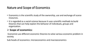 Nature and Scope of Economics
• Economics is the scientific study of the ownership, use and exchange of scarce
resources.
• It is regarded as a social science because it uses scientific methods to build
theories that can help explain the behavior of individuals, groups and
organization.
 Scope of economics:
Economist use different economic theories to solve various economic problem in
society.
Sub-heads of economics: microeconomics and macroeconomics
 