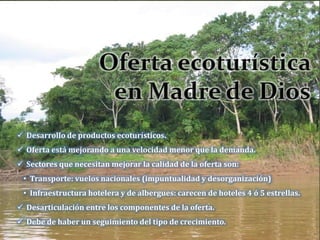  Desarrollo de productos ecoturísticos.
 Oferta está mejorando a una velocidad menor que la demanda.
 Sectores que necesitan mejorar la calidad de la oferta son:
• Transporte: vuelos nacionales (impuntualidad y desorganización)
• Infraestructura hotelera y de albergues: carecen de hoteles 4 ó 5 estrellas.
 Desarticulación entre los componentes de la oferta.
 Debe de haber un seguimiento del tipo de crecimiento.
 
