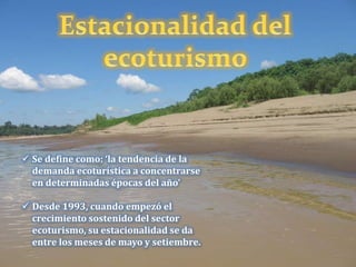  Se define como: ‘la tendencia de la
demanda ecoturística a concentrarse
en determinadas épocas del año’
 Desde 1993, cuando empezó el
crecimiento sostenido del sector
ecoturismo, su estacionalidad se da
entre los meses de mayo y setiembre.
 