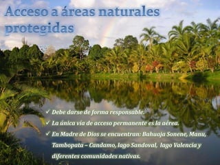  Debe darse de forma responsable.
 La única vía de acceso permanente es la aérea.
 En Madre de Dios se encuentran: Bahuaja Sonene, Manu,
Tambopata – Candamo, lago Sandoval, lago Valencia y
diferentes comunidades nativas.
 