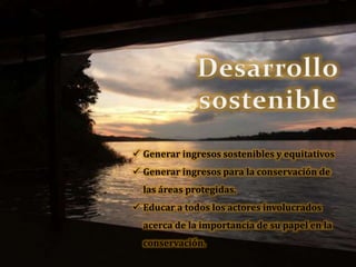  Generar ingresos sostenibles y equitativos
 Generar ingresos para la conservación de
las áreas protegidas.
 Educar a todos los actores involucrados
acerca de la importancia de su papel en la
conservación.
 