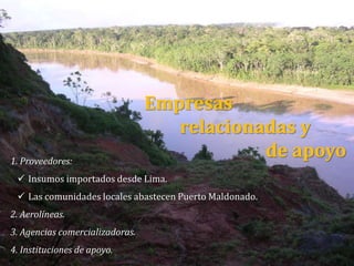 1. Proveedores:
 Insumos importados desde Lima.
 Las comunidades locales abastecen Puerto Maldonado.
2. Aerolíneas.
3. Agencias comercializadoras.
4. Instituciones de apoyo.
Empresas
relacionadas y
de apoyo
 