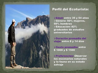 Perfil del Ecoturista:
Edad: entre 35 y 54 años
Género: 50% mujeres,
50% hombres
Educación: 82%
graduados de estudios
universitarios
Duración promedio del
viaje: entre 8 y 14 días
Gasto promedio: entre
$ 1000 y $ 1500
Preferencias: Observar
los escenarios naturales
y la fauna en su estado
salvaje
 