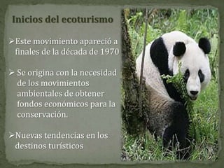 Inicios del ecoturismo
Este movimiento apareció a
finales de la década de 1970
 Se origina con la necesidad
de los movimientos
ambientales de obtener
fondos económicos para la
conservación.
Nuevas tendencias en los
destinos turísticos
 