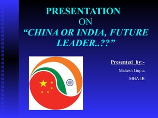 PRESENTATION   ON “CHINA OR INDIA, FUTURE LEADER..??” Presented  by:- Mahesh Gupta MBA IB 