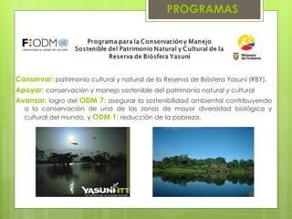 Conservar:  patrimonio cultural y natural de la Reserva de Biósfera Yasuní (RBY),   Apoyar:  conservación y manejo sostenible del patrimonio natural y cultural Avanzar:  logro del  ODM 7:  asegurar la sostenibilidad ambiental contribuyendo a la conservación de una de las zonas de mayor diversidad biológica y cultural del mundo, y  ODM 1:  reducción de la pobreza. PROGRAMAS 