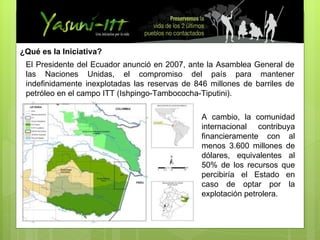 ¿Qué es la Iniciativa? El Presidente del Ecuador anunció en 2007, ante la Asamblea General de las Naciones Unidas, el compromiso del país para mantener indefinidamente inexplotadas las reservas de 846 millones de barriles de petróleo en el campo ITT (Ishpingo-Tambococha-Tiputini). A cambio, la comunidad internacional contribuya financieramente con al menos 3.600 millones de dólares, equivalentes al 50% de los recursos que percibiría el Estado en caso de optar por la explotación petrolera. 