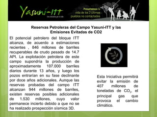 Esta Iniciativa permitirá evitar la emisión de 407 millones de toneladas de CO 2 , el principal gas que provoca el cambio climático.  Reservas Petroleras del Campo Yasuní-ITT y las Emisiones Evitadas de CO2 El potencial petrolero del bloque ITT alcanza, de acuerdo a estimaciones recientes   , 846 millones de barriles recuperables de crudo pesado de 14.7   API. La explotación petrolera de este campo supondría la producción de aproximadamente 107.000 barriles diarios durante 13 años, y luego los pozos entrarían en su fase declinante por doce años adicionales. Aunque las reservas probadas del campo ITT alcanzan 944 millones de barriles, existen reservas posibles adicionales de 1.530 millones, cuyo valor permanece incierto debido a que no se ha realizado prospección sísmica 3D. 