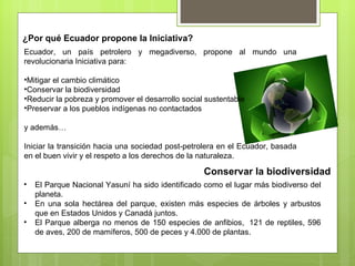 ¿Por qué Ecuador propone la Iniciativa? Conservar la biodiversidad El Parque Nacional Yasuní ha sido identificado como el lugar más biodiverso del planeta. En una sola hectárea del parque, existen más especies de árboles y arbustos que en Estados Unidos y Canadá juntos. El Parque alberga no menos de 150 especies de anfibios,  121 de reptiles, 596 de aves, 200 de mamíferos, 500 de peces y 4.000 de plantas. Ecuador, un país petrolero y megadiverso, propone al mundo una revolucionaria Iniciativa para: Mitigar el cambio climático Conservar la biodiversidad Reducir la pobreza y promover el desarrollo social sustentable Preservar a los pueblos indígenas no contactados y además… Iniciar la transición hacia una sociedad post-petrolera en el Ecuador, basada en el buen vivir y el respeto a los derechos de la naturaleza. 
