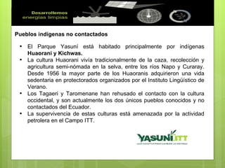 Pueblos indígenas no contactados El Parque Yasuní está habitado principalmente por indígenas  Huaorani y Kichwas. La cultura Huaorani vivía tradicionalmente de la caza, recolección y agricultura semi-nómada en la selva, entre los ríos Napo y Curaray. Desde 1956 la mayor parte de los Huaoranis adquirieron una vida sedentaria en protectorados organizados por el Instituto Lingüístico de Verano. Los Tagaeri y Taromenane han rehusado el contacto con la cultura occidental, y son actualmente los dos únicos pueblos conocidos y no contactados del Ecuador. La supervivencia de estas culturas está amenazada por la actividad petrolera en el Campo ITT. 