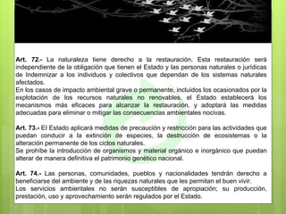 Art.  72.-  La naturaleza tiene derecho a la restauración. Esta restauración será independiente de la obligación que tienen el Estado y las personas naturales o jurídicas de Indemnizar a los individuos y colectivos que dependan de los sistemas naturales afectados. En los casos de impacto ambiental grave o permanente, incluidos los ocasionados por la explotación de los recursos naturales no renovables, el Estado establecerá los mecanismos más eficaces para alcanzar la restauración, y adoptará las medidas adecuadas para eliminar o mitigar las consecuencias ambientales nocivas. Art. 73.-  EI Estado aplicará medidas de precaución y restricción para las actividades que puedan conducir a la extinción de especies, la destrucción de ecosistemas o la alteración permanente de los ciclos naturales. Se prohíbe la introducción de organismos y material orgánico e inorgánico que puedan alterar de manera definitiva el patrimonio genético nacional. Art. 74.-  Las personas, comunidades, pueblos y nacionalidades tendrán derecho a beneficiarse del ambiente y de las riquezas naturales que les permitan el buen vivir. Los servicios ambientales no serán susceptibles de apropiación; su producción, prestación, uso y aprovechamiento serán regulados por el Estado. 