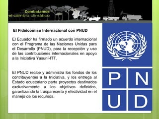 El Fideicomiso Internacional con PNUD El Ecuador ha firmado un acuerdo internacional con el Programa de las Naciones Unidas para el Desarrollo (PNUD), para la recepción y uso de las contribuciones internacionales en apoyo a la Iniciativa Yasuní-ITT. El PNUD recibe y administra los fondos de los contribuyentes a la Iniciativa, y los entrega al Estado ecuatoriano parta proyectos destinados exclusivamente a los objetivos definidos, garantizando la trasparecería y efectividad en el manejo de los recursos. 
