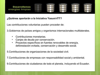 ¿Quiénes aportarán a la Iniciativa Yasuní-ITT? Las contribuciones voluntarias pueden proceder de: Gobiernos de países amigos y organismos internacionales multilaterales.  Contribuciones monetarias. Canjes de deuda por conservación. Proyectos específicos en fuentes renovables de energía, deforestación evitada, conservación y desarrollo social. Contribuciones de organizaciones de la sociedad civil. Contribuciones de empresas con responsabilidad social y ambiental. Contribuciones de ciudadanos de todo el planeta, incluyendo el Ecuador. 