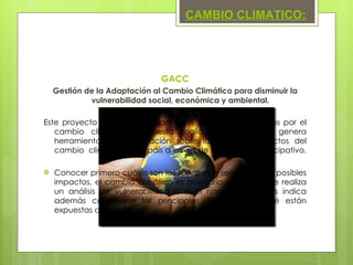 GACC Gestión de la Adaptación al Cambio Climático para disminuir la vulnerabilidad social, económica y ambiental. Este proyecto permite responder a los impactos producidos por el cambio climático, con esta finalidad, el proyecto genera herramientas de información sobre las causas y efectos del cambio  climático en el país a través de un proceso participativo.  Conocer primero cuáles son las zonas más sensibles a los posibles impactos, el cambio climático es prioritario y para ello se realiza un análisis de vulnerabilidad a nivel nacional que nos indica además cuáles son los principales riesgos a los qué están expuestas dichas áreas. CAMBIO CLIMATICO: 