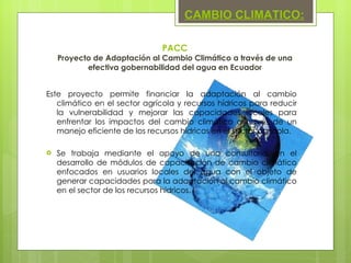 PACC Proyecto de Adaptación al Cambio Climático a través de una efectiva gobernabilidad del agua en Ecuador Este proyecto permite financiar la adaptación al cambio climático en el sector agrícola y recursos hídricos para reducir la vulnerabilidad y mejorar las capacidades locales para enfrentar los impactos del cambio climático a través de un manejo eficiente de los recursos hídricos en el sector agrícola.  Se trabaja mediante el apoyo de una consultoría, en el desarrollo de módulos de capacitación de cambio climático enfocados en usuarios locales del agua con el objeto de generar capacidades para la adaptación al cambio climático en el sector de los recursos hídricos. CAMBIO CLIMATICO: 
