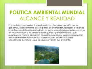 POLITICA AMBIENTAL MUNDIAL ALCANCE Y REALIDAD Esta realidad aunque ha sido en los últimos años preocupación por los gobiernos, especialmente pos los países de avanzadas, los logros a favor de la protección del ambiente todavía no logra su verdadero objetivo, como la de responsabilizar a los países a evitar que se siga deteriorando, que realmente se respete la manera como los mercados y sus intereses afectan seriamente el medio ambiental, interesándose  más en utilidades económicas, beneficios, que en la preservación del ambiente.  