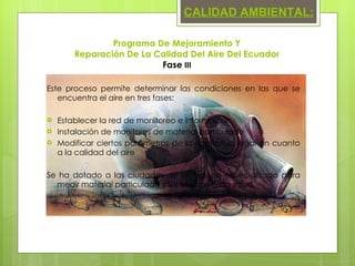 Este proceso permite determinar las condiciones en las que se encuentra el aire en tres fases: Establecer la red de monitoreo e información Instalación de monitores de material particulado Modificar ciertos parámetros de la normativa legal en cuanto a la calidad del aire Se ha dotado a las ciudades de un equipo especializado para medir material particulado y los efectos en la salud. Programa De Mejoramiento Y  Reparación De La Calidad Del Aire Del Ecuador  Fase  III CALIDAD AMBIENTAL: 