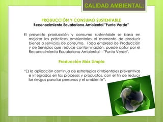 El proyecto producción y consumo sustentable se basa en mejorar las prácticas ambientales al momento de producir bienes o servicios de consumo.  Toda empresa de Producción y de Servicios que reduce contaminación, puede optar por el Reconocimiento Ecuatoriano Ambiental  - "Punto Verde". Producción Más Limpia  “ Es la aplicación continua de estrategias ambientales preventivas e integradas en los procesos y productos, con el fin de reducir los riesgos para las personas y el ambiente”. PRODUCCIÓN Y CONSUMO SUSTENTABLE Reconocimiento Ecuatoriano Ambiental "Punto Verde” CALIDAD AMBIENTAL: 