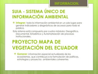 Integrar:  toda la información ambiental en un solo lugar para generar indicadores y diagnósticos de accesos para todo el público.  Este sistema está compuesto por cuatro módulos: Geográfico, Documental, Estadístico y Automatización de procesos institucionales. SUIA - SISTEMA ÚNICO DE INFORMACIÓN AMBIENTAL INFORMACION: PROYECTO MAPA DE VEGETACIÓN DEL ECUADOR Generar:  información espacial actualizada de los ecosistemas, que contribuya a la formulación de políticas, estrategias y proyectos  ambientales coherentes  