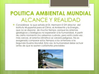 Considérese  lo que señala el Dr, Hermann E Ott director  del Instituto Wuppertal para el Clima, el Ambiente y la Energía., que no se dispone  de mucho tiempo, porque los sistemas geológicos y biológicos no esperarán a la humanidad. A partir de cierto momento (no sabemos cuándo, pero está cada vez más cerca), el sistema climático se volverá peligroso. No es exagerado comparar estos tiempos a los anteriores a la Segunda Guerra Mundial. Esta vez, la humanidad debe actuar antes de que la azoten catástrofes previsibles POLITICA AMBIENTAL MUNDIAL ALCANCE Y REALIDAD 