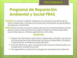 Programa de Reparación Ambiental y Social PRAS Gestión de información sobre daños ambientales y sociales, que incluye el Sistema Nacional de Información de Pasivos Ambientales y Sociales y el desarrollo de Investigación especializadas; Formular directrices, guías y propuestas de normativa relacionadas con la reparación ambiental y social; Dar seguimiento y evaluación a programas de reparación ambiental PROGRAMAS Iniciativa:  promover la gestión integral en los procesos de reversión de los daños ambientales y sociales provocados por el desarrollo de generadoras de impactos ambientales . PRAS   interviene sobre los pasivos producidos por la actividad petrolera estatal, pero en base a esta experiencia se logró establecer ámbitos específicos como hidrocarburos, minería, agroindustria, entre otros . OBJETIVOS: 