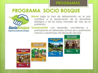 PROGRAMA  SOCIO BOSQUE   PROGRAMAS Busca   bajar la tasa de deforestación en el país contribuir a la preservación de la diversidad biológica y de las bases naturales de vida de la población. Conservación   con desarrollo, convirtiendo a  participantes en defensores activos de su patrimonio natural y copartícipes del desarrollo del país. 