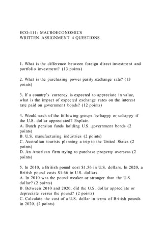 ECO-111: MACROECONOMICS
WRITTEN ASSIGNMENT 4 QUESTIONS
1. What is the difference between foreign direct investment and
portfolio investment? (13 points)
2. What is the purchasing power parity exchange rate? (13
points)
3. If a country’s currency is expected to appreciate in value,
what is the impact of expected exchange rates on the interest
rate paid on government bonds? (12 points)
4. Would each of the following groups be happy or unhappy if
the U.S. dollar appreciated? Explain.
A. Dutch pension funds holding U.S. government bonds (2
points)
B. U.S. manufacturing industries (2 points)
C. Australian tourists planning a trip to the United States (2
points)
D. An American firm trying to purchase property overseas (2
points)
5. In 2010, a British pound cost $1.56 in U.S. dollars. In 2020, a
British pound costs $1.66 in U.S. dollars.
A. In 2010 was the pound weaker or stronger than the U.S.
dollar? (2 points)
B. Between 2010 and 2020, did the U.S. dollar appreciate or
depreciate versus the pound? (2 points)
C. Calculate the cost of a U.S. dollar in terms of British pounds
in 2020. (2 points)
 