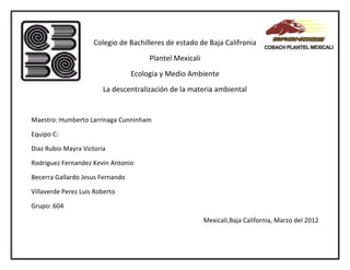 Colegio de Bachilleres de estado de Baja Califronia
                                       Plantel Mexicali
                                  Ecologia y Medio Ambiente
                        La descentralización de la materia ambiental


Maestro: Humberto Larrinaga Cunninham

Equipo C:

Diaz Rubio Mayra Victoria

Rodriguez Fernandez Kevin Antonio

Becerra Gallardo Jesus Fernando

Villaverde Perez Luis Roberto

Grupo: 604

                                                          Mexicali,Baja California, Marzo del 2012
 