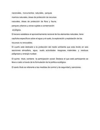 nacionales, monumentos naturales, parques

marinos naturales, áreas de protección de recursos

naturales, áreas de protección de flora y fauna,

parques urbanos y zonas sujetas a conservación

ecológica.

El tercero establece el aprovechamiento racional de los elementos naturales, tiene

capítulos específicos sobre el agua y el suelo, la exploración y explotación de los

recursos no renovables.

El cuarto está dedicado a la protección del medio ambiente que esta divido en seis
secciones: atmosfera, agua, suelo, actividades riesgosas, materiales y residuos
peligrosos y energía nuclear.

El quinto título, contiene la participación social. Destaca el que está participando se
lleve a cabo a través de la formulación de la política ecológica.

El sexto título es referente a las medidas de control y de seguridad y sanciones.
 