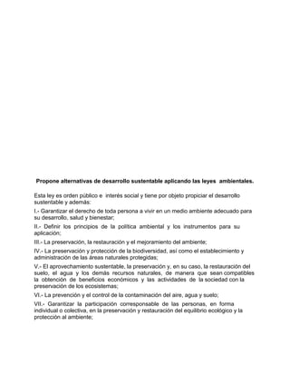 Propone alternativas de desarrollo sustentable aplicando las leyes ambientales.

Esta ley es orden público e interés social y tiene por objeto propiciar el desarrollo
sustentable y además:
I.- Garantizar el derecho de toda persona a vivir en un medio ambiente adecuado para
su desarrollo, salud y bienestar;
II.- Definir los principios de la política ambiental y los instrumentos para su
aplicación;
III.- La preservación, la restauración y el mejoramiento del ambiente;
IV.- La preservación y protección de la biodiversidad, así como el establecimiento y
administración de las áreas naturales protegidas;
V.- El aprovechamiento sustentable, la preservación y, en su caso, la restauración del
suelo, el agua y los demás recursos naturales, de manera que sean compatibles
la obtención de beneficios económicos y las actividades de la sociedad con la
preservación de los ecosistemas;
VI.- La prevención y el control de la contaminación del aire, agua y suelo;
VII.- Garantizar la participación corresponsable de las personas, en forma
individual o colectiva, en la preservación y restauración del equilibrio ecológico y la
protección al ambiente;
 