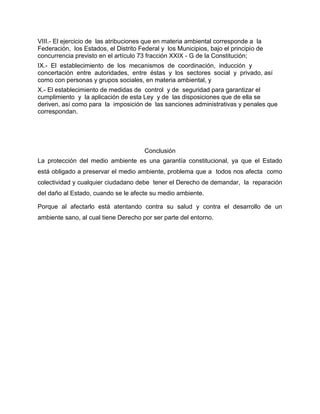 VIII.- El ejercicio de las atribuciones que en materia ambiental corresponde a la
Federación, los Estados, el Distrito Federal y los Municipios, bajo el principio de
concurrencia previsto en el artículo 73 fracción XXIX - G de la Constitución;
IX.- El establecimiento de los mecanismos de coordinación, inducción y
concertación entre autoridades, entre éstas y los sectores social y privado, así
como con personas y grupos sociales, en materia ambiental, y
X.- El establecimiento de medidas de control y de seguridad para garantizar el
cumplimiento y la aplicación de esta Ley y de las disposiciones que de ella se
deriven, así como para la imposición de las sanciones administrativas y penales que
correspondan.




                                       Conclusión
La protección del medio ambiente es una garantía constitucional, ya que el Estado
está obligado a preservar el medio ambiente, problema que a todos nos afecta como
colectividad y cualquier ciudadano debe tener el Derecho de demandar, la reparación
del daño al Estado, cuando se le afecte su medio ambiente.

Porque al afectarlo está atentando contra su salud y contra el desarrollo de un
ambiente sano, al cual tiene Derecho por ser parte del entorno.
 