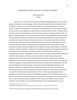 1


                    ECOCRITICISM : NATURAL WORLD IN THE LITERARY VIEWFINDER•


                                                 Serpil Oppermann∗
                                                       (1999)


           “Ecocriticism” is the word on the recently published anthology entitled The Ecocriticism
Reader: Landmarks in Literary Ecology (1996), edited by Cheryll Glottfelty and Harold Fromm.
This book is a collection of carefully selected essays on the ecological approach to literary
studies. It signals the emergence of a new type of literary criticism, now unanimously accepted
as ecocriticism. As the essays in this book indicate, ecocriticism aims to bring a transformation
of literary studies by linking literary criticism and theory with the ecological issues at large. To
define it Cheryll Glotfelty writes, “ecocriticism is the study of the relationship between literature
and the physical environment”(1996:xviii). Ecocriticism actually launches a call to literature to
connect to the issues of today’s environmental crisis. In other words, ecocriticism is directly
concerned with both nature (natural landscape) and the environment (landscape both natural
and urban). But the attempt to synthesize natural phenomena with literary criticism raises
conceptual problems, because ecology itself is an abstract concept that emerged in a historical
process of academic formation . Relying on the ontological argument of ecology that everything
is connected to everything else, ecocriticism seeks to study what John Bennet calls, “a
multiorganismic concept” symbolically. That is, to create “an image or idea of holistic entity and
then treat that image as a real entity: the ‘environment,’ ‘human ecology,’ Gaia or the
organismic Earth, the universe, God” (1996:356-357). However, examining the symbolical
inscriptions of the Earth as an interactive process in literary texts, cannot be the only adequate
basis for analyzing or interpreting the literary versions of nature/human relationships. From the
literary standpoint ecocriticism needs a more inclusive and interdisciplinary approach. The
question is whether it is possible to find a theoretical position that covers the diversity of
environmental issues. In fact any inquiry into ecological matters in literary theory necessitates
the need for theoretical and critical specificity. First, to reform present perceptions and
approaches in critical theory requires a considerable expansion of the theoretical systems; and
second, if critical focus becomes specific to particular forms of writing, such as nature poetry or
fiction, then critical lenses must be widened in their analysis. And finally, if other forms of
writing are to be included in the ecocritical examination, then considerable effort must be


•
    Published at Hacettepe University Journal of Faculty of Letters. 16.2 (December 1999): 29-46.

∗
    Prof.Dr. Hacettepe University, Department of English Language and Literature, Ankara-Turkey
 