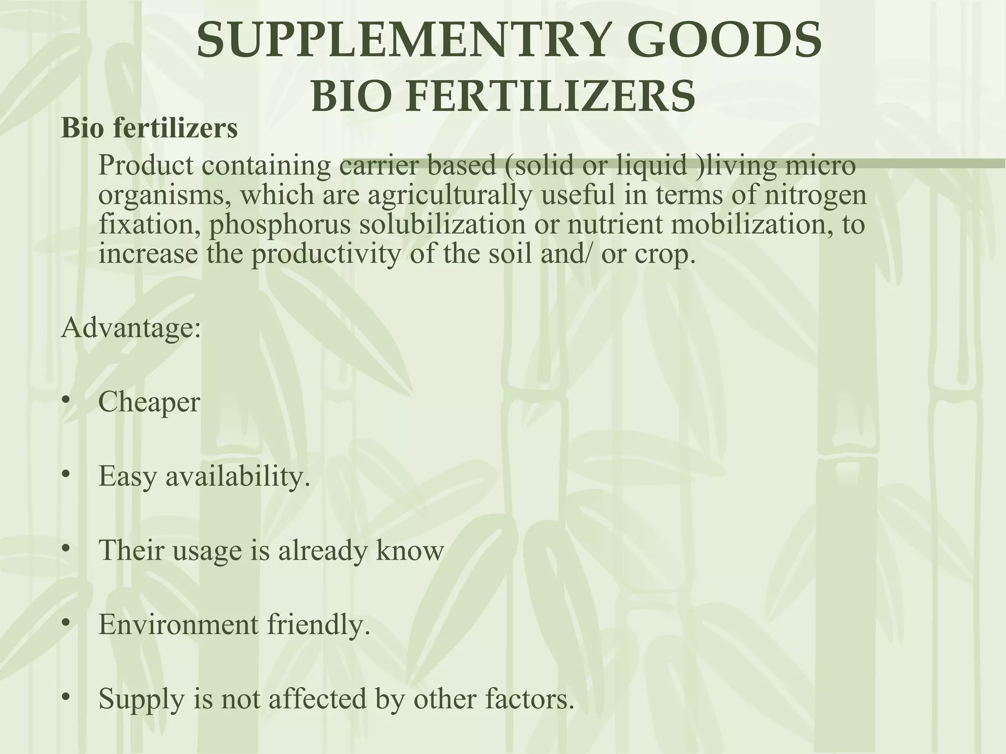 SUPPLEMENTRY GOODS BIO FERTILIZERS Bio fertilizers   Product containing carrier based (solid or liquid )living micro organisms, which are agriculturally useful in terms of nitrogen fixation, phosphorus solubilization or nutrient mobilization, to increase the productivity of the soil and/ or crop.  Advantage: Cheaper Easy availability. Their usage is already know Environment friendly. Supply is not affected by other factors. 
