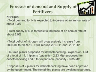 Forecast of demand and Supply of Fertilizers  Nitrogen •  Total demand for N is expected to increase at an annual rate of about 3.3% •  Total supply of N is forecast to increase at an annual rate of about 3.9%  •  Total deficit of nitrogen will progressively increase from 2006-07 to 2009-10. It will reduce 2010-11 and  2011-12 •  14 urea plants proposed for debottlenecking / expansion. Out of a total of 14, 11plants (capacity - 2.23 Mte) proposed for debottlenecking and 3 for expansion (capacity - 3.35 Mte).  Proposals of 2 plants for debottlenecking have been approved by the government. The remaining plants are awaiting clearance. 