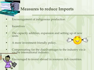 Measures to reduce Imports Encouragement of indigenous production. Incentives  The capacity addition, expansion and setting up of new units  A more investment friendly policy. Compensating for the disadvantages to the industry vis-à-vis the international industry.  Encouraged to invest abroad in resource rich countries. 