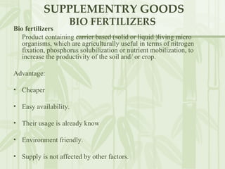 SUPPLEMENTRY GOODS BIO FERTILIZERS Bio fertilizers   Product containing carrier based (solid or liquid )living micro organisms, which are agriculturally useful in terms of nitrogen fixation, phosphorus solubilization or nutrient mobilization, to increase the productivity of the soil and/ or crop.  Advantage: Cheaper Easy availability. Their usage is already know Environment friendly. Supply is not affected by other factors. 