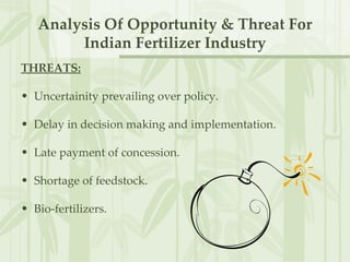 THREATS: Uncertainity prevailing over policy. Delay in decision making and implementation. Late payment of concession. Shortage of feedstock. Bio-fertilizers. Analysis Of Opportunity & Threat For Indian Fertilizer Industry 