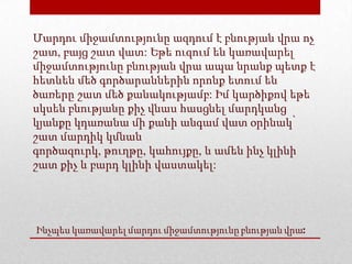 Ինչպես կառավարել մարդու միջամտությունը բնության վրա:
Մարդու միջամտությունը ազդում է բնության վրա ոչ
շատ, բայց շատ վատ: Եթե ուզում են կառավարել
միջամտությունը բնության վրա ապա նրանք պետք է
հետևեն մեծ գործարաններին որոնք ետում են
ծառերը շատ մեծ քանակությամբ: Իմ կարծիքով եթե
սկսեն բնությանը քիչ վնաս հասցնել մարդկանց
կյանքը կդառանա մի քանի անգամ վատ օրինակ՝
շատ մարդիկ կմնան
գործազուրկ, թուղթը, կահույքը, և ամեն ինչ կլինի
շատ քիչ և բարդ կլինի վաստակել:
 