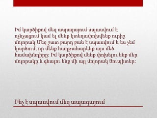 Ինչ է սպասվում մեզ ապագայում
Իմ կարծիքով մեզ ապագայում սպասվում է
ոչնչացում կամ ել մենք կտեղափոխվենք ուրիշ
մոլորակ Մեզ շատ բարդ բան է սպասվում և ես չեմ
կարծում, որ մենք հաղթահարենք այս մեծ
համախնդիրը: Իմ կարծիքով մենք փոխելու ենք մեր
մոլորակը և գնալու ենք մի այլ մոլորակ Յուպիտեր:
 
