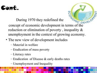 Cont.
During 1970 they redefined the
concept of economic development in terms of the
reduction or elimination of poverty , inequality &
unemployment in the context of growing economy.
• The new view of development includes
– Material in welfare
– Eradication of mass poverty
– Literacy rates
– Eradication of Disease & early deaths rates
– Unemployment and Inequality

 