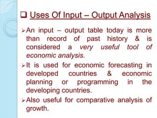  Uses Of Input – Output Analysis
input – output table today is more
than record of past history & is
considered a very useful tool of
economic analysis.
 It is used for economic forecasting in
developed countries & economic
planning or programming in the
developing countries.
 Also useful for comparative analysis of
growth.
 An

 