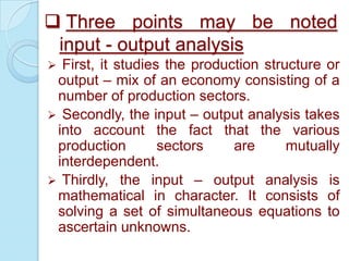  Three points may be noted
input - output analysis


First, it studies the production structure or
output – mix of an economy consisting of a
number of production sectors.
 Secondly, the input – output analysis takes
into account the fact that the various
production
sectors
are
mutually
interdependent.
 Thirdly, the input – output analysis is
mathematical in character. It consists of
solving a set of simultaneous equations to
ascertain unknowns.

 