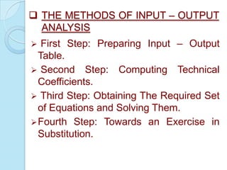  THE METHODS OF INPUT – OUTPUT
ANALYSIS
First Step: Preparing Input – Output
Table.
 Second Step: Computing Technical
Coefficients.
 Third Step: Obtaining The Required Set
of Equations and Solving Them.
 Fourth Step: Towards an Exercise in
Substitution.


 