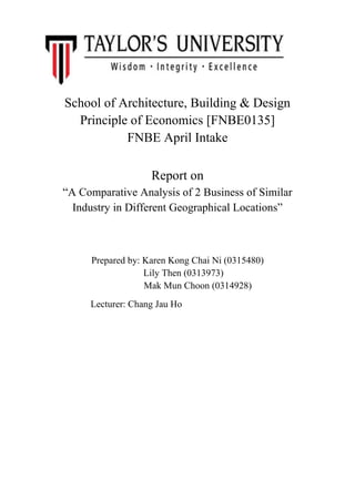 School of Architecture, Building & Design
Principle of Economics [FNBE0135]
FNBE April Intake
Report on
“A Comparative Analysis of 2 Business of Similar
Industry in Different Geographical Locations”

Prepared by: Karen Kong Chai Ni (0315480)
Lily Then (0313973)
Mak Mun Choon (0314928)
Lecturer: Chang Jau Ho

 